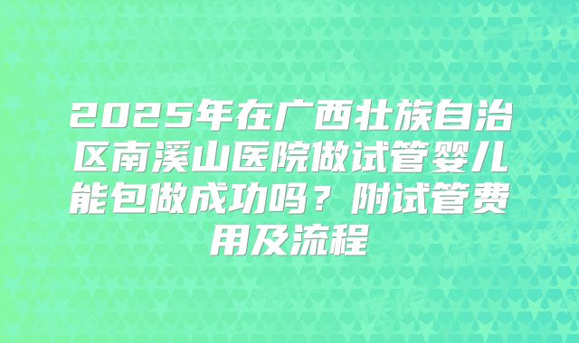 2025年在广西壮族自治区南溪山医院做试管婴儿能包做成功吗？附试管费用及流程