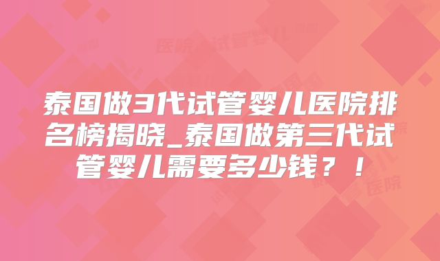 泰国做3代试管婴儿医院排名榜揭晓_泰国做第三代试管婴儿需要多少钱?!