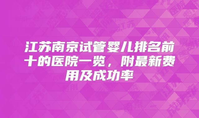 江苏南京试管婴儿排名前十的医院一览，附最新费用及成功率