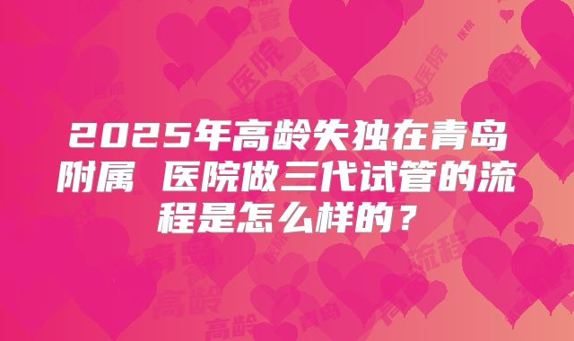 2025年高龄失独在青岛附属 医院做三代试管的流程是怎么样的？