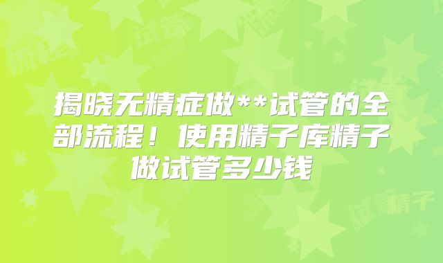 揭晓无精症做**试管的全部流程！使用精子库精子做试管多少钱