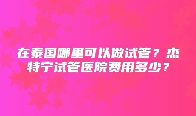 在泰国哪里可以做试管？杰特宁试管医院费用多少？