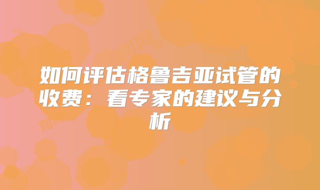如何评估格鲁吉亚试管的收费：看专家的建议与分析