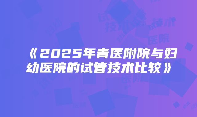 《2025年青医附院与妇幼医院的试管技术比较》