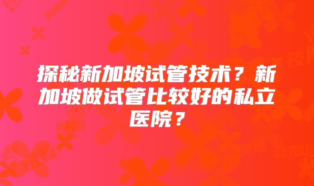 探秘新加坡试管技术？新加坡做试管比较好的私立医院？