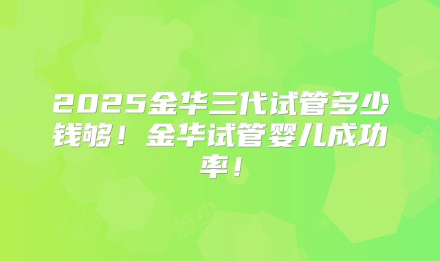 2025金华三代试管多少钱够！金华试管婴儿成功率！