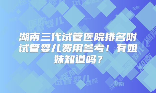 湖南三代试管医院排名附试管婴儿费用参考！有姐妹知道吗？