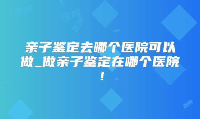 亲子鉴定去哪个医院可以做_做亲子鉴定在哪个医院!