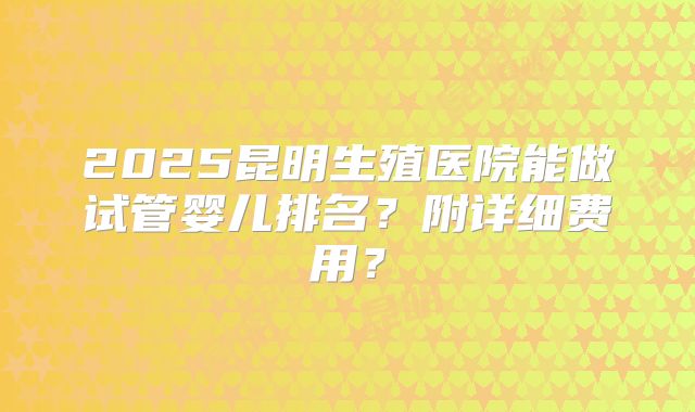 2025昆明生殖医院能做试管婴儿排名？附详细费用？