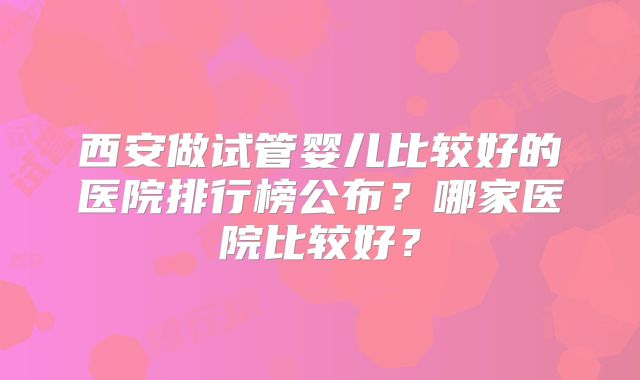 西安做试管婴儿比较好的医院排行榜公布?哪家医院比较好?