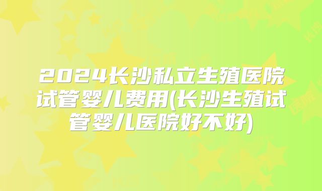2024长沙私立生殖医院试管婴儿费用(长沙生殖试管婴儿医院好不好)