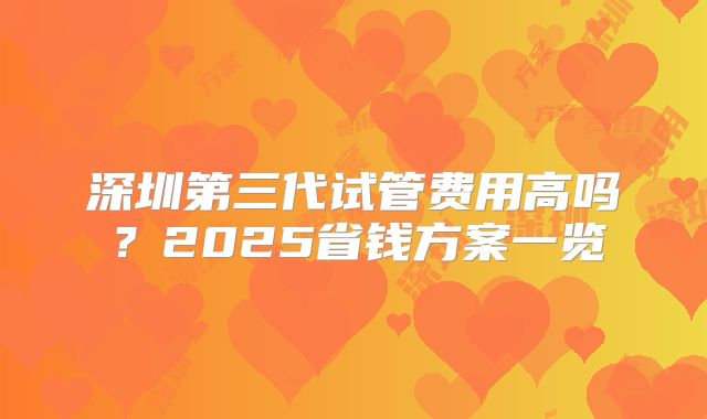 深圳第三代试管费用高吗?2025省钱方案一览