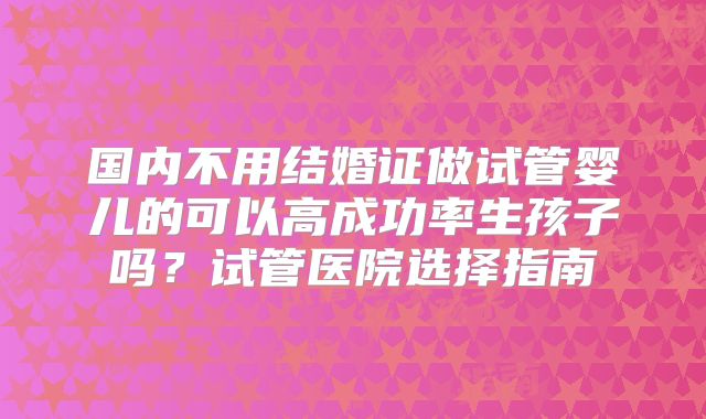 国内不用结婚证做试管婴儿的可以高成功率生孩子吗?试管医院选择指南