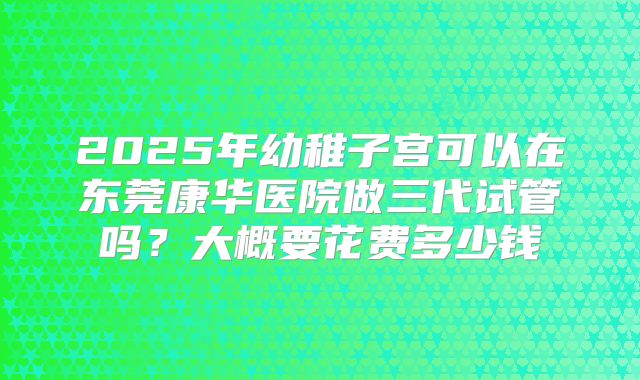2025年幼稚子宫可以在东莞康华医院做三代试管吗？大概要花费多少钱