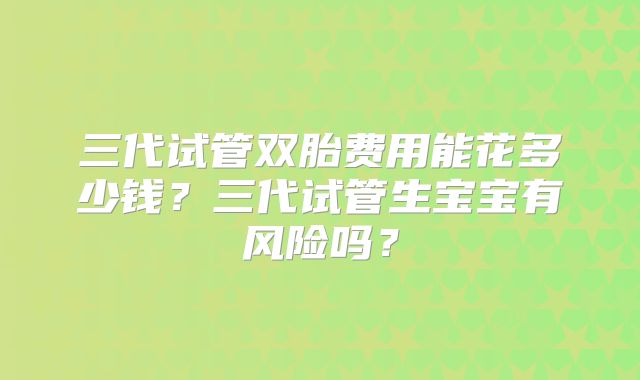 三代试管双胎费用能花多少钱?三代试管生宝宝有风险吗?