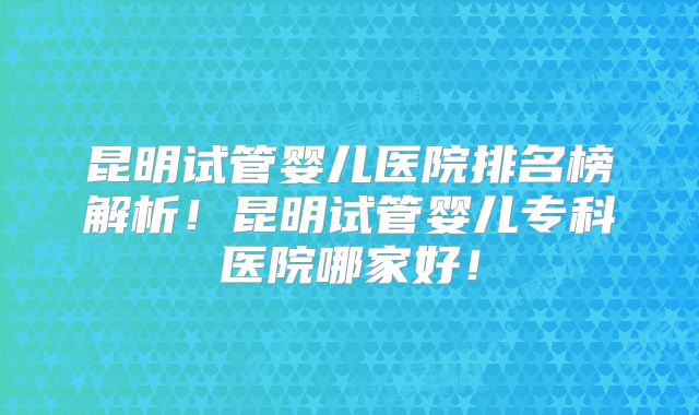 昆明试管婴儿医院排名榜解析！昆明试管婴儿专科医院哪家好！