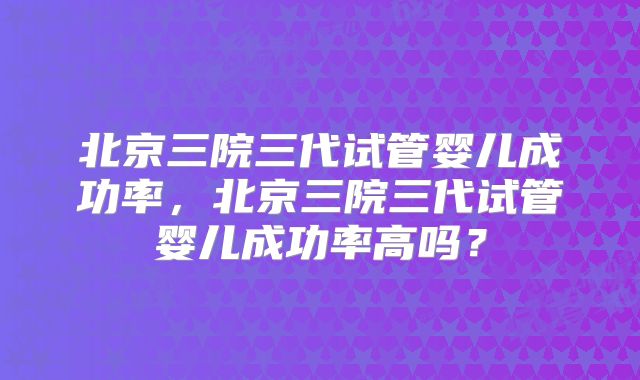 北京三院三代试管婴儿成功率，北京三院三代试管婴儿成功率高吗？