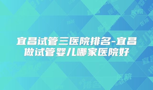 宜昌试管三医院排名-宜昌做试管婴儿哪家医院好