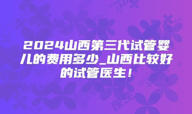 2024山西第三代试管婴儿的费用多少_山西比较好的试管医生！