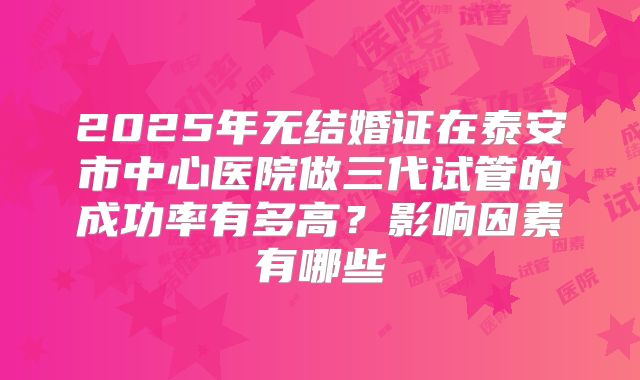 2025年无结婚证在泰安市中心医院做三代试管的成功率有多高？影响因素有哪些