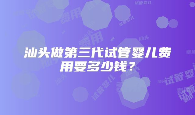 汕头做第三代试管婴儿费用要多少钱?