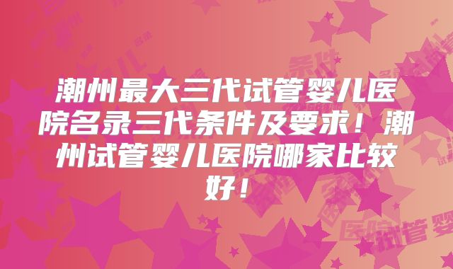 潮州最大三代试管婴儿医院名录三代条件及要求！潮州试管婴儿医院哪家比较好！