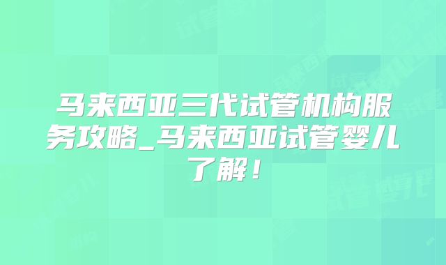 马来西亚三代试管机构服务攻略_马来西亚试管婴儿了解！