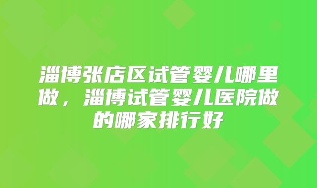 淄博张店区试管婴儿哪里做,淄博试管婴儿医院做的哪家排行好