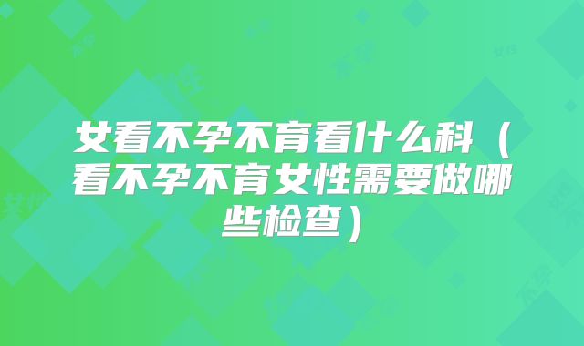 女看不孕不育看什么科(看不孕不育女性需要做哪些检查)