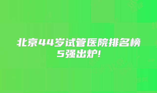 北京44岁试管医院排名榜5强出炉!