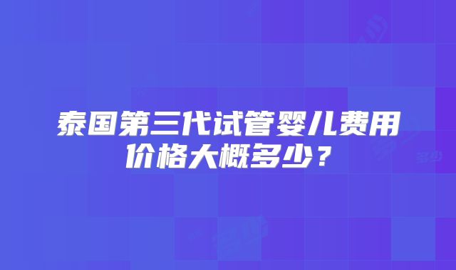 泰国第三代试管婴儿费用价格大概多少？