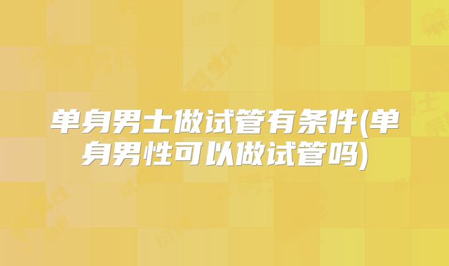 单身男士做试管有条件(单身男性可以做试管吗)