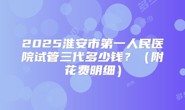 2025淮安市第一人民医院试管三代多少钱？（附花费明细）