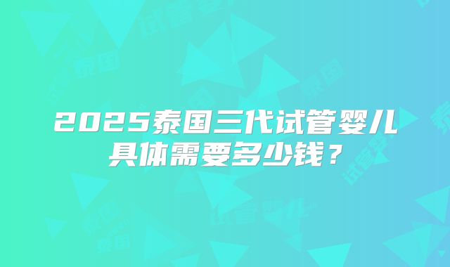 2025泰国三代试管婴儿具体需要多少钱？