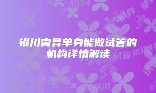银川离异单身能做试管的机构详情解读