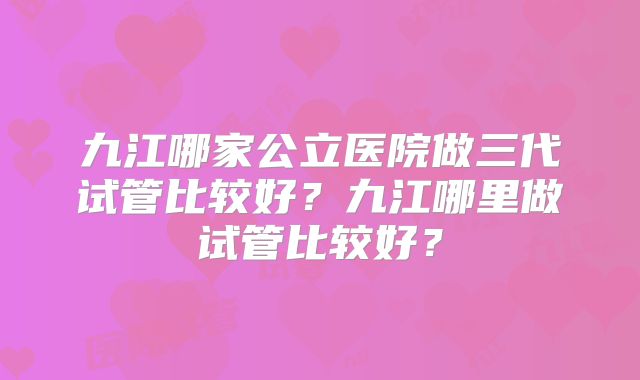 九江哪家公立医院做三代试管比较好？九江哪里做试管比较好？