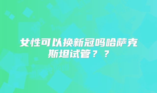 女性可以换新冠吗哈萨克斯坦试管？？