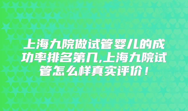 上海九院做试管婴儿的成功率排名第几,上海九院试管怎么样真实评价!