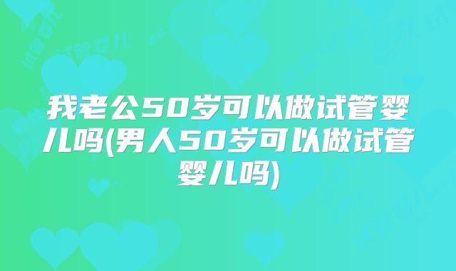 我老公50岁可以做试管婴儿吗(男人50岁可以做试管婴儿吗)