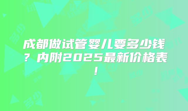 成都做试管婴儿要多少钱？内附2025最新价格表！