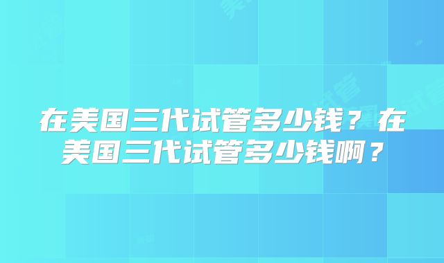 在美国三代试管多少钱?在美国三代试管多少钱啊?