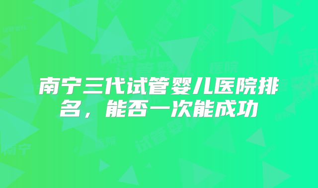 南宁三代试管婴儿医院排名，能否一次能成功