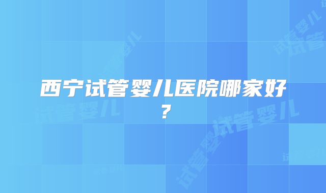 西宁试管婴儿医院哪家好？