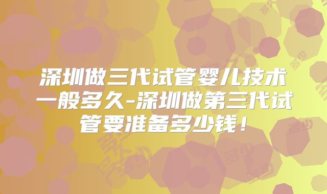 深圳做三代试管婴儿技术一般多久-深圳做第三代试管要准备多少钱!