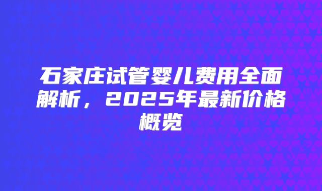 石家庄试管婴儿费用全面解析,2025年最新价格概览
