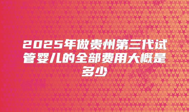 2025年做贵州第三代试管婴儿的全部费用大概是多少