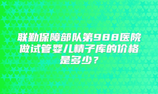 联勤保障部队第988医院做试管婴儿精子库的价格是多少？
