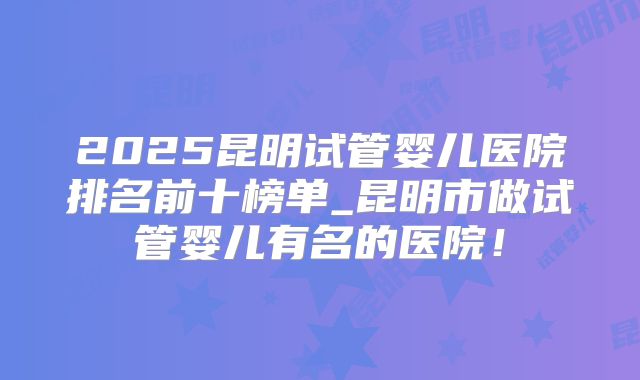 2025昆明试管婴儿医院排名前十榜单_昆明市做试管婴儿有名的医院!