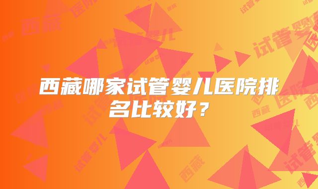 西藏哪家试管婴儿医院排名比较好?