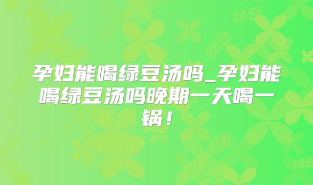 孕妇能喝绿豆汤吗_孕妇能喝绿豆汤吗晚期一天喝一锅！